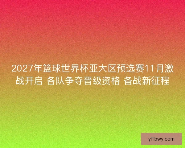 2027年篮球世界杯亚大区预选赛11月激战开启 各队争夺晋级资格 备战新征程