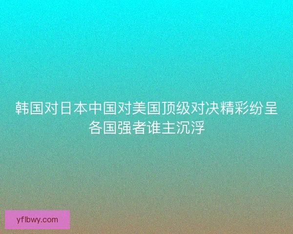 韩国对日本中国对美国顶级对决精彩纷呈各国强者谁主沉浮