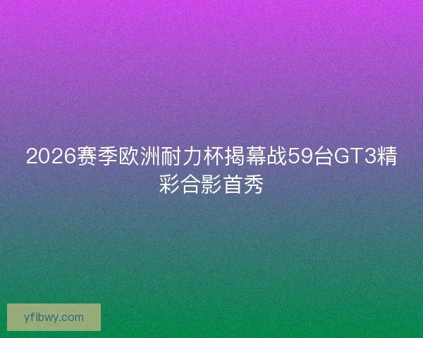 2026赛季欧洲耐力杯揭幕战59台GT3精彩合影首秀