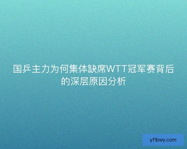 国乒主力为何集体缺席WTT冠军赛背后的深层原因分析