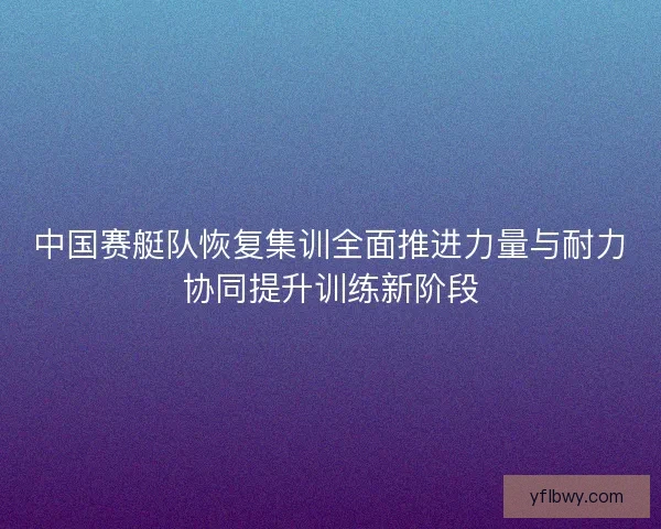 中国赛艇队恢复集训全面推进力量与耐力协同提升训练新阶段