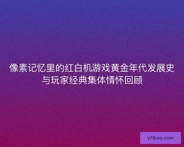 像素记忆里的红白机游戏黄金年代发展史与玩家经典集体情怀回顾 像素记忆里的红白机游戏黄金年代发展史与玩家经典集体情怀回顾