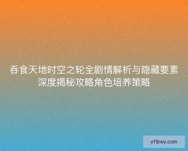 吞食天地时空之轮全剧情解析与隐藏要素深度揭秘攻略角色培养策略