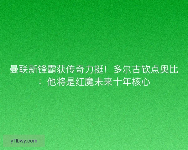 曼联新锋霸获传奇力挺！多尔古钦点奥比：他将是红魔未来十年核心