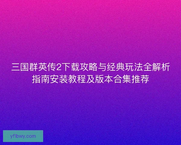 三国群英传2下载攻略与经典玩法全解析指南安装教程及版本合集推荐