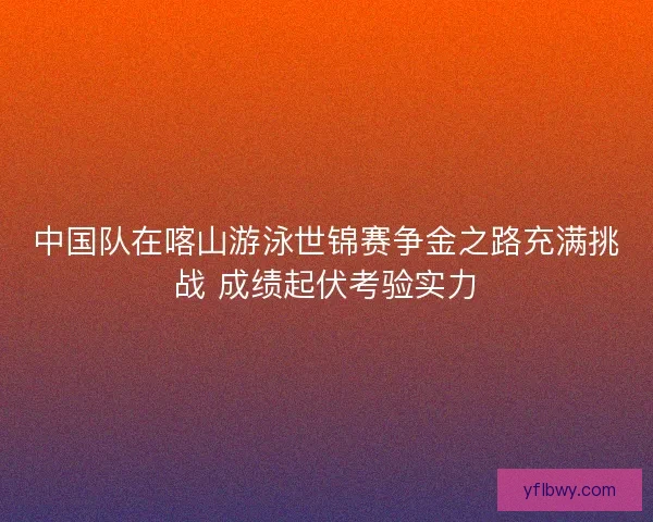 中国队在喀山游泳世锦赛争金之路充满挑战 成绩起伏考验实力