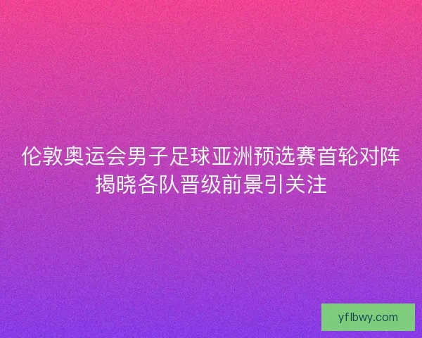 伦敦奥运会男子足球亚洲预选赛首轮对阵揭晓各队晋级前景引关注