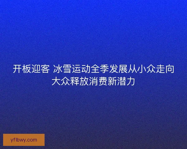 开板迎客 冰雪运动全季发展从小众走向大众释放消费新潜力