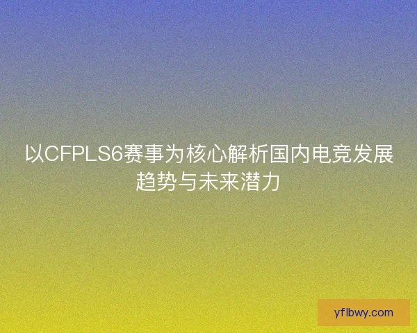 以CFPLS6赛事为核心解析国内电竞发展趋势与未来潜力 以CFPLS6赛事为核心解析国内电竞发展趋势与未来潜力