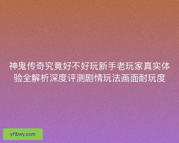 神鬼传奇究竟好不好玩新手老玩家真实体验全解析深度评测剧情玩法画面耐玩度 神鬼传奇究竟好不好玩新手老玩家真实体验全解析深度评测剧情玩法画面耐玩度