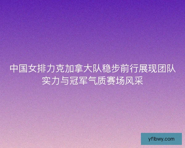 中国女排力克加拿大队稳步前行展现团队实力与冠军气质赛场风采