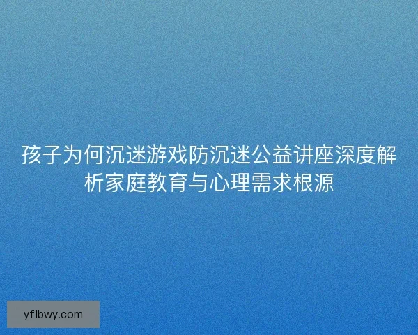 孩子为何沉迷游戏防沉迷公益讲座深度解析家庭教育与心理需求根源 孩子为何沉迷游戏防沉迷公益讲座深度解析家庭教育与心理需求根源