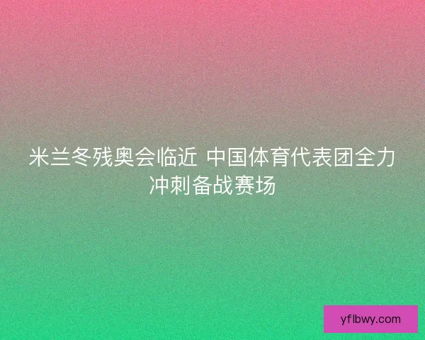 米兰冬残奥会临近 中国体育代表团全力冲刺备战赛场 米兰冬残奥会临近 中国体育代表团全力冲刺备战赛场