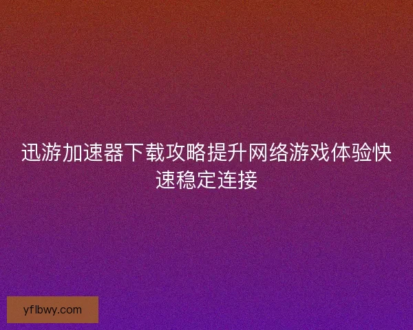 迅游加速器下载攻略提升网络游戏体验快速稳定连接 迅游加速器下载攻略提升网络游戏体验快速稳定连接
