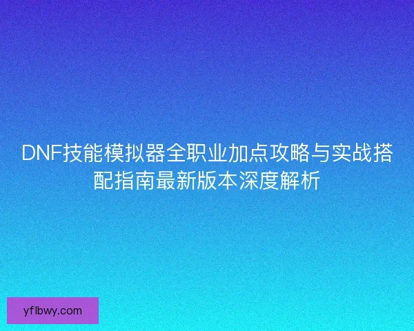 DNF技能模拟器全职业加点攻略与实战搭配指南最新版本深度解析 DNF技能模拟器全职业加点攻略与实战搭配指南最新版本深度解析