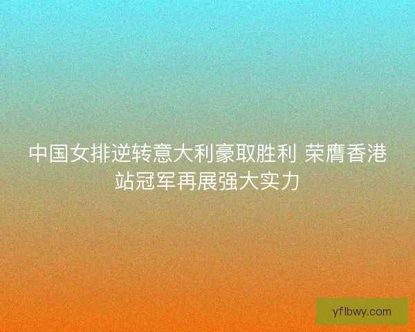 中国女排逆转意大利豪取胜利 荣膺香港站冠军再展强大实力