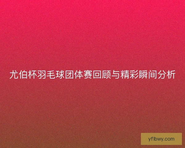尤伯杯羽毛球团体赛回顾与精彩瞬间分析 尤伯杯羽毛球团体赛回顾与精彩瞬间分析