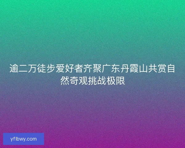 逾二万徒步爱好者齐聚广东丹霞山共赏自然奇观挑战极限
