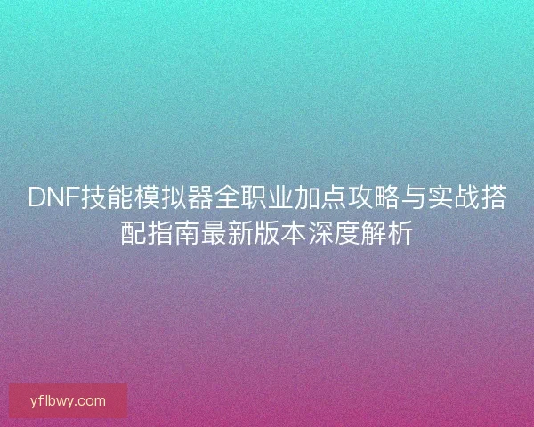 DNF技能模拟器全职业加点攻略与实战搭配指南最新版本深度解析