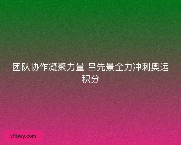 团队协作凝聚力量 吕先景全力冲刺奥运积分