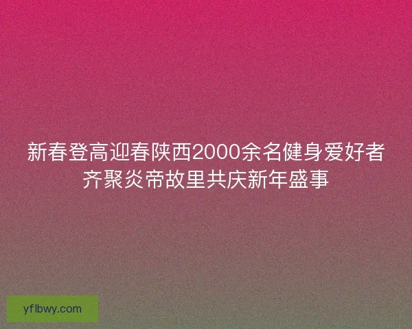新春登高迎春陕西2000余名健身爱好者齐聚炎帝故里共庆新年盛事