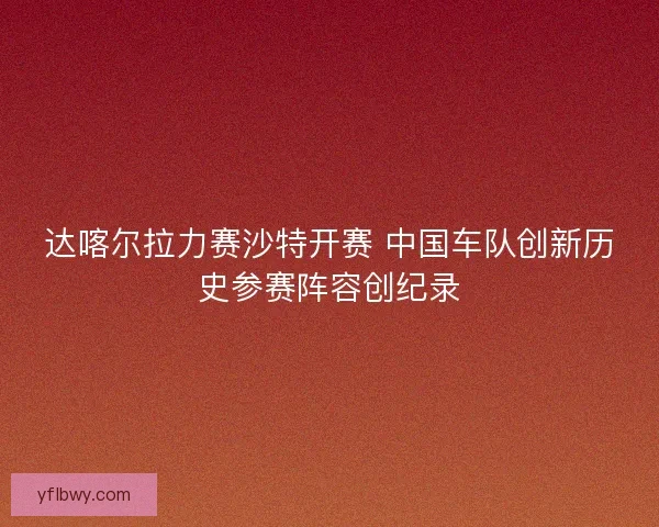 达喀尔拉力赛沙特开赛 中国车队创新历史参赛阵容创纪录