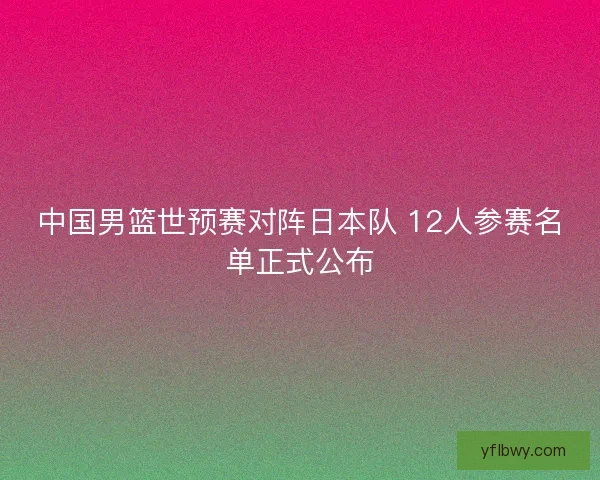 中国男篮世预赛对阵日本队 12人参赛名单正式公布 中国男篮世预赛对阵日本队 12人参赛名单正式公布
