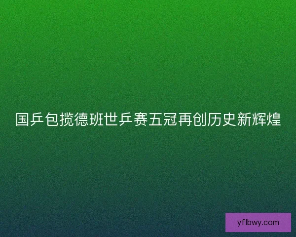 国乒包揽德班世乒赛五冠再创历史新辉煌 国乒包揽德班世乒赛五冠再创历史新辉煌